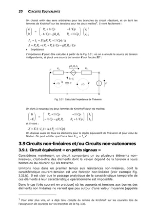 20 CIRCUITS EQUIVALENTS
On choisit enfin des sens arbitraires pour les branches du circuit résultant, et on écrit les
lemmes de Kirchhoff sur les tensions pour les deux mailles7. Il vient facilement :
1
2
1/ 1/
0 1/ 1/
a
a b b
R Cp Cp IE
Cp gR R R Cp I
+ −⎛ ⎞ ⎛ ⎞⎛ ⎞
= ⎜ ⎟ ⎜ ⎟⎜ ⎟
− − +⎝ ⎠ ⎝ ⎠⎝ ⎠
2 ( 1/ ) /
( ) / /
cc a b
a b a b a b
I I E gR R Cp
R R R R Cp gR R C
= = + ∆
∆ = + + − p
• Impédance
L'impédance Z peut être calculée à partir de la Fig. 3.31, où on a annulé la source de tension
indépendante, et placé une source de tension E sur l'accès 22' :
I1- I2
Fig. 3.31 Calcul de l'impédance de Thévenin
On écrit à nouveau les deux lemmes de Kirchhoff pour les mailles:
1
2
1/ 1/0
1/ 1/
a
a b b
R Cp Cp I
E Cp gR R R Cp I
+ −⎛ ⎞ ⎛ ⎞⎛ ⎞
= ⎜ ⎟ ⎜ ⎟⎜ ⎟
− − − +⎝ ⎠ ⎝ ⎠⎝ ⎠
et il vient :
2/( ) /( 1/ )aZ E I R Cp= − = ∆ +
On dispose aussi de tous les éléments pour le dipôle équivalent de Thévenin et pour celui de
Norton. On peut vérifier que l'on a bien ZIU cc=10 .
3.9Circuits non-linéaires et/ou Circuits non-autonomes
3.9.1 Circuit équivalent « en petits signaux »
Considérons maintenant un circuit comportant un ou plusieurs éléments non-
linéaires, c’est-à-dire des éléments dont la valeur dépend de la tension à leurs
bornes ou du courant qui les traverse.
Limitons nous dans un premier temps aux résistances non-linéaires, dont la
caractéristique courant-tension est une fonction non-linéaire (voir exemple Fig.
3.32.b). Il est clair que le passage analytique de la caractéristique temporelle de
ces éléments à leur caractéristique opérationnelle est impossible.
Dans le cas (très courant en pratique) où les courants et tensions aux bornes des
éléments non linéaires ne varient que peu autour d’une valeur moyenne (appelée
7 Pour aller plus vite, on a déjà tenu compte du lemme de Kirchhoff sur les courants lors de
l'assignation de courants sur les branches de la .Fig. 3.30
 