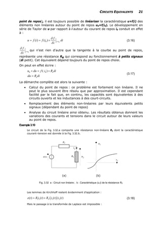 CIRCUITS EQUIVALENTS 21
point de repos), il est toujours possible de linéariser la caractéristique u=f(i) des
éléments non linéaires autour du point de repos u0=f(i0). Le développement en
série de Taylor de u par rapport à i autour du courant de repos i0 conduit en effet
à :
00( ) ( ) i i
f
u f i f i d
i
i
δ
δ
== = + (3.16)
0i i
f
i
δ
δ
= qui n'est rien d'autre que la tangente à la courbe au point de repos,
représente une résistance Re qui correspond au fonctionnement à petits signaux
(di petit). Cet équivalent dépend toujours du point de repos choisi.
On peut en effet écrire :
0 0( ) e
e
u du f i R d
du R di
+ = +
=
i
(3.17)
La démarche complète est alors la suivante :
• Calcul du point de repos : ce problème est fortement non linéaire. Il ne
peut le plus souvent être résolu que par approximation. Il est cependant
facilité par le fait que, en continu, les capacités sont équivalentes à des
circuits ouverts et les inductances à des court-circuits.
• Remplacement des éléments non-linéaires par leurs équivalents petits
signaux (dépendant du point de repos)
• Analyse du circuit linéaire ainsi obtenu. Les résultats obtenus donnent les
variations des courants et tensions dans le circuit autour de leurs valeurs
au point de repos.
Exemple3.10
Le circuit de la Fig. 3.32.a comporte une résistance non-linéaire R2 dont la caractéristique
courant–tension est donnée à la Fig. 3.32.b.
(a) (b)
Fig. 3.32 a : Circuit non linéaire ; b : Caractéristique (u,i) de la résistance R2
Les lemmes de Kirchhoff restent évidemment d’application :
( )1 2 2 2 2( ) ( ) ( ) ( )e t R i t R i t i t= + (3.18)
Mais le passage à la transformée de Laplace est impossible :
 