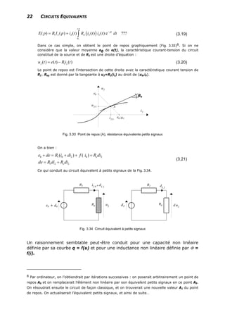 22 CIRCUITS EQUIVALENTS
( )1 2 2 2 2 2
0
( ) ( ) ( ) ( ) ( ) e ???pt
E p R I p i t R i t i t dt
−
+∞
−
= + ∫ (3.19)
Dans ce cas simple, on obtient le point de repos graphiquement (Fig. 3.33)8. Si on ne
considère que la valeur moyenne e0 de e(t), la caractéristique courant-tension du circuit
constitué de la source et de R1 est une droite d’équation :
2 1( ) ( ) ( )u t e t R i t= − 2 (3.20)
Le point de repos est l'intersection de cette droite avec la caractéristique courant tension de
R2 . Req est donné par la tangeante à u2=R2(i2) au droit de (u0,i0).
Re
Fig. 3.33 Point de repos (A), résistance équivalente petits signaux
On a bien :
0 1 0 2 0
1 2 2
( ) ( ) e
e
e de R i di f i R di
de R di R di
+ = + + +
= +
2
(3.21)
Ce qui conduit au circuit équivalent à petits signaux de la Fig. 3.34.
Fig. 3.34 Circuit équivalent à petits signaux
Un raisonnement semblable peut-être conduit pour une capacité non linéaire
définie par sa courbe q = f(u) et pour une inductance non linéaire définie par Φ =
f(i).
8 Par ordinateur, on l’obtiendrait par itérations successives : on poserait arbitrairement un point de
repos A0 et on remplacerait l’élément non linéaire par son équivalent petits signaux en ce point A0.
On résoudrait ensuite le circuit de façon classique, et on trouverait une nouvelle valeur A1 du point
de repos. On actualiserait l’équivalent petits signaux, et ainsi de suite…
 