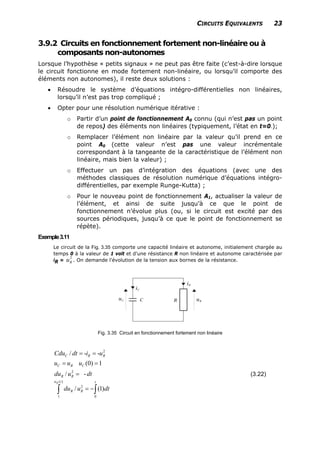 CIRCUITS EQUIVALENTS 23
3.9.2 Circuits en fonctionnement fortement non-linéaire ou à
composants non-autonomes
Lorsque l’hypothèse « petits signaux » ne peut pas être faite (c’est-à-dire lorsque
le circuit fonctionne en mode fortement non-linéaire, ou lorsqu’il comporte des
éléments non autonomes), il reste deux solutions :
• Résoudre le système d’équations intégro-différentielles non linéaires,
lorsqu’il n’est pas trop compliqué ;
• Opter pour une résolution numérique itérative :
o Partir d’un point de fonctionnement A0 connu (qui n’est pas un point
de repos) des éléments non linéaires (typiquement, l’état en t=0-);
o Remplacer l’élément non linéaire par la valeur qu’il prend en ce
point A0 (cette valeur n’est pas une valeur incrémentale
correspondant à la tangeante de la caractéristique de l’élément non
linéaire, mais bien la valeur) ;
o Effectuer un pas d’intégration des équations (avec une des
méthodes classiques de résolution numérique d’équations intégro-
différentielles, par exemple Runge-Kutta) ;
o Pour le nouveau point de fonctionnement A1, actualiser la valeur de
l’élément, et ainsi de suite jusqu’à ce que le point de
fonctionnement n’évolue plus (ou, si le circuit est excité par des
sources périodiques, jusqu’à ce que le point de fonctionnement se
répète).
Exemple3.11
Le circuit de la Fig. 3.35 comporte une capacité linéaire et autonome, initialement chargée au
temps 0 à la valeur de 1 volt et d'une résistance R non linéaire et autonome caractérisée par
iR = . On demande l'évolution de la tension aux bornes de la résistance.
2
Ru
Fig. 3.35 Circuit en fonctionnement fortement non linéaire
2
2
/ - -
(0) 1
/ -
C R
C R C
R R
Cdu dt i u
u u u
du u dt
= =
= =
=
R
)
( )
2
1 0
/ (1
Ru t t
R Rdu u dt= −∫ ∫
(3.22)
 