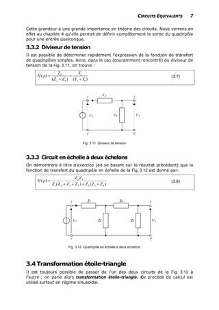 CIRCUITS EQUIVALENTS 7
Cette grandeur a une grande importance en théorie des circuits. Nous verrons en
effet au chapitre 4 qu'elle permet de définir complètement la sortie du quadripôle
pour une entrée quelconque.
3.3.2 Diviseur de tension
Il est possible de déterminer rapidement l'expression de la fonction de transfert
de quadripôles simples. Ainsi, dans le cas (couramment rencontré) du diviseur de
tension de la Fig. 3.11, on trouve :
( )
( ) (
b a
a b a b
Z Y
H p
)Z Z Y Y
= =
+ +
(3.7)
Fig. 3.11 Diviseur de tension
3.3.3 Circuit en échelle à deux échelons
On démontrera à titre d'exercice (en se basant sur le résultat précédent) que la
fonction de transfert du quadripôle en échelle de la Fig. 3.12 est donné par:
)()(
)(
4324321
42
ZZZZZZZ
ZZ
pH
++++
= (3.8)
Z1 Z3
Z2 Z4
Fig. 3.12 Quadripôle en échelle à deux échelons
3.4Transformation étoile-triangle
Il est toujours possible de passer de l’un des deux circuits de la Fig. 3.13 à
l’autre ; on parle alors transformation étoile-triangle. Ce procédé de calcul est
utilisé surtout en régime sinusoïdal.
 