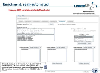 Enrichment: semi-automated
http://metamorphosis.med.duth.gr/
Metamorphosis+
Example: OER annotation in MetaMorphosis+
Stefan Dietze 13/05/13
 Dietze, S., Kaldoudi, E., Dovrolis, N., Yu, H.Q., Taibi, D. (2011)
MetaMorphosis+ – A social network of educational Web
resources based on semantic integration of services and data,
10th International Semantic Web Conference (ISWC2011), Bonn,
Germany
 