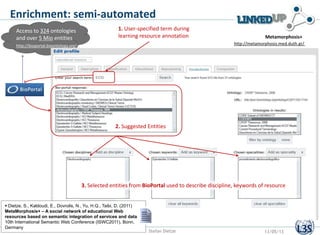 Access to 324 ontologies
and over 5 Mio entities
http://bioportal.bioontology.org/
Enrichment: semi-automated
http://metamorphosis.med.duth.gr/
Metamorphosis+
2. Suggested Entities
3. Selected entities from BioPortal used to describe discipline, keywords of resource
1. User-specified term during
learning resource annotation
Stefan Dietze 13/05/13
 Dietze, S., Kaldoudi, E., Dovrolis, N., Yu, H.Q., Taibi, D. (2011)
MetaMorphosis+ – A social network of educational Web
resources based on semantic integration of services and data,
10th International Semantic Web Conference (ISWC2011), Bonn,
Germany
 