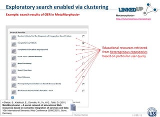 Exploratory search enabled via clustering
Example: search results of OER in MetaMorphosis+
http://metamorphosis.med.duth.gr/
Metamorphosis+
Educational resources retrieved
from heterogenous repositories
based on particular user query
Stefan Dietze 13/05/13
 Dietze, S., Kaldoudi, E., Dovrolis, N., Yu, H.Q., Taibi, D. (2011)
MetaMorphosis+ – A social network of educational Web
resources based on semantic integration of services and data,
10th International Semantic Web Conference (ISWC2011), Bonn,
Germany
 