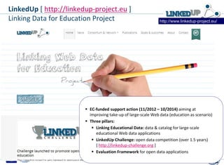  EC-funded support action (11/2012 – 10/2014) aiming at
improving take-up of large-scale Web data (education as scenario)
 Three pillars:
 Linking Educational Data: data & catalog for large-scale
educational Web data applications
 LinkedUp Challenge: open data competition (over 1.5 years)
[ http://linkedup-challenge.org ]
 Evaluation Framework for open data applications
http://www.linkedup-project.eu/
LinkedUp [ http://linkedup-project.eu ]
Linking Data for Education Project
 