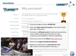 Incentives
 Total prize budget of almost 40.000 EUR
 Work with large network of experts in the field of linked
open data in education
 Participate in affiliated events (Linked Learning workshop
series, satellite workshops and tutorials at major
conferences like WWW2013, LAK2013, ESWC2013)
 Present your work at the OKCon (http://okcon.org)
 Benefit from support & dedicated datasets
 Deploy your applications in real-world use cases
(BBC, Elsevier, Commonwealth of Learning…)
Stefan Dietze 13/05/13
 