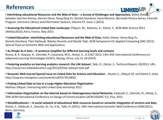 References
 Interlinking educational Resources and the Web of Data – a Survey of Challenges and Approaches, Stefan Dietze,
Salvador Sanchez-Alonso, Hannes Ebner, Hong Qing Yu, Daniela Giordano, Ivana Marenzi, Bernardo Pereira Nunes, Emerald
Program: electronic Library and Information Systems, Volume 47, Issue 1 (2013).
 Assessing the Educational Linked Data Landscape, D’Aquin, M., Adamou, A., Dietze, S., ACM Web Science 2013
(WebSci2013), Paris, France, May 2013.
 Linked Education: interlinking educational Resources and the Web of Data, Stefan Dietze, Honq Qing Yu,
Daniela Giordano, Eleni Kaldoudi, Nikolas Dovrolis and Davide Taibi, ACM Symposium On Applied Computing (SAC-2012),
Special Track on Semantic Web and Applications
 As Simple As It Gets – A sentence simplifier for different learning levels and contexts
Nunes, B. P., Kawase, R., Siehndel, P., Casanova, M.A., Dietze, S., in ICALT 2013: 13th IEEE International Conference on
Advanced Learning Technologies (ICALT), Beijing, China, July 15-18 (2013).
 Fostering analytics on learning analytics research: the LAK dataset, Taibi, D., Dietze, S., Technical Report, 03/2013, URL:
http://resources.linkededucation.org/2013/03/lak-dataset-taibi.pdf
 Semantic Web Journal Special Issue on Linked Data for Science and Education. , Kessler C., d’Aquin M. and Dietze S. (eds)
http://iospress.metapress.com/content/m87017012802/
 Putting Linked Data to Use in a Large Higher-Education Organisation
Mathieu d’Aquin, Interacting with Linked Data workshop 2012
 Information Organization on the Internet based on Heterogeneous Social Networks, Kaldoudi, E., Dovrolis, N., Dietze, S.,
29th ACM International Conference on Design of Communication (ACM SIGDOC’11), Pisa, 2011.
 MetaMorphosis+ – A social network of educational Web resources based on semantic integration of services and data,
Dietze, S., Kaldoudi, E., Dovrolis, N., Yu, H.Q., Taibi, D. (2011), 10th International Semantic Web Conference (ISWC2011),
Bonn, Germany
Stefan Dietze 13/05/13
 