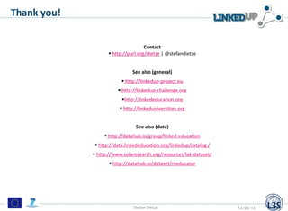 Thank you!
Contact
 http://purl.org/dietze | @stefandietze
See also (general)
 http://linkedup-project.eu
 http://linkedup-challenge.org
http://linkededucation.org
 http://linkeduniversities.org
See also (data)
 http://datahub.io/group/linked-education
 http://data.linkededucation.org/linkedup/catalog /
 http://www.solaresearch.org/resources/lak-dataset/
 http://datahub.io/dataset/meducator
Stefan Dietze 13/05/13
 