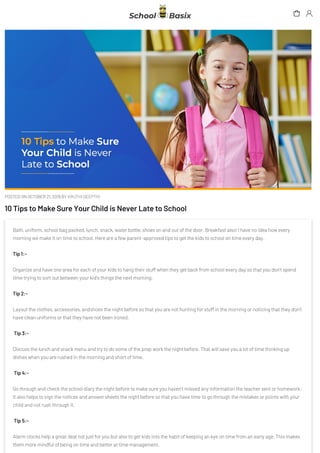 POSTED ON OCTOBER 21, 2019 BY KRUTHI DEEPTHI
10 Tips to Make Sure Your Child is Never Late to School
Bath, uniform, school bag packed, lunch, snack, water bottle, shoes on and out of the door. Breakfast also! I have no idea how every
morning we make it on time to school. Here are a few parent-approved tips to get the kids to school on time every day.
Tip 1:-
Organize and have one area for each of your kids to hang their stuff when they get back from school every day so that you don’t spend
time trying to sort out between your kid’s things the next morning.
Tip 2:-
Layout the clothes, accessories, andshoes the night before so that you are not hunting for stuff in the morning or noticing that they don’t
have clean uniforms or that they have not been ironed.
Tip 3:-
Discuss the lunch and snack menu and try to do some of the prep work the night before. That will save you a lot of time thinking up
dishes when you are rushed in the morning and short of time.
Tip 4:-
Go through and check the school diary the night before to make sure you haven’t missed any information the teacher sent or homework.
It also helps to sign the notices and answer sheets the night before so that you have time to go through the mistakes or points with your
child and not rush through it.
Tip 5:-
Alarm clocks help a great deal not just for you but also to get kids into the habit of keeping an eye on time from an early age. This makes
them more mindful of being on time and better at time management.
 