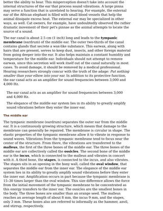 better the ability to hear. This misperception doesn't take into account the
internal structures of the ear that process sound vibrations. A large pinna
may serve a function that is unrelated to hearing. For example, the external
ear of the African elephant is ﬁlled with small blood vessels that help the
animal dissipate excess heat. The external ear may be specialized in other
ways, as well. Cat owners, for example, have undoubtedly observed the rather
dramatic movement of their pet's pinnae as the animal attempts to locate the
source of a sound.
The ear canal is about 2.5 cm (1 inch) long and leads to the tympanic
membrane (eardrum) of the middle ear. The outer two-thirds of the canal
contains glands that secrete a wax-like substance. This earwax, along with
hairs that are present, serves to keep dust, insects, and other foreign material
from going deeper into the ear. It also helps maintain a constant humidity and
temperature for the middle ear. Individuals should not attempt to remove
earwax, since this secretion will work itself out of the canal naturally in most
cases. To avoid damage, it should be removed by a medical professional.
Hearing researchers strongly concur with the truth of the adage: Put nothing
smaller than your elbow into your ear. In addition to its protective function,
the ear canal acts as an ampliﬁer for sound frequencies between 3,000 and
4,000 Hz.
The ear canal acts as an ampliﬁer for sound frequencies between 3,000
and 4,000 Hz.
The elegance of the middle ear system lies in its ability to greatly amplify
sound vibrations before they enter the inner ear.
The middle ear
The tympanic membrane (eardrum) separates the outer ear from the middle
ear. It is a continuously growing structure, which means that damage to the
membrane can generally be repaired. The membrane is circular in shape. The
elastic properties of the tympanic membrane allow it to vibrate in response to
sound waves. Vibrations from the tympanic membrane tend to focus near the
center of the structure. From there, the vibrations are transferred to the
malleus, the ﬁrst of the three bones of the middle ear. The three bones of the
middle ear are collectively called the ossicles. The second bone of the middle
ear is the incus, which is connected to the malleus and vibrates in concert
with it. A third bone, the stapes, is connected to the incus, and also vibrates.
The stapes sits in an opening in the bony wall, called the oval window, that
separates the middle ear from the inner ear. The elegance of the middle ear
system lies in its ability to greatly amplify sound vibrations before they enter
the inner ear. Ampliﬁcation occurs in part because the tympanic membrane is
15–30 times larger than the oval window. This size diﬀerence allows the force
from the initial movement of the tympanic membrane to be concentrated as
this energy transfers to the inner ear. The ossicles are the smallest bones in
the body. The three bones are smaller than an orange seed. The malleus
reaches an average length of about 8 mm, the incus 9 mm, and the stapes,
only 3 mm. These bones also are referred to informally as the hammer, anvil,
and stirrup, respectively.
 