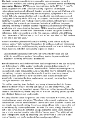 The brain recognizes and interprets sound in our environment through a
sequence of events called auditory processing. A disorder, known as auditory
processing disorder (APD), came to prominence in the 1970s. In APD,
something interferes with the brain's ability to process or interpret
information about sound, although hearing seems to be normal. Children with
APD typically have normal hearing and intelligence. Symptoms of APD are
having diﬀiculty paying attention and remembering information presented
orally; poor listening skills; diﬀiculty carrying out multistep directions; poor
spelling, vocabulary, and reading comprehension skills; diﬀiculty processing
information; low academic performance; behavioral problems; language
diﬀiculty (tendency to confuse syllable sequences); and diﬀiculty developing
vocabulary and understanding language. APD is sometimes called "word-
deafness" because children with the disorder may not recognize the subtle
diﬀerences between sounds in words. For example, children with APD may
hear the sentence "Tell me how a couch and a chair are alike" as "Tell me how
a cow and a hair are alike."
What causes this apparent deﬁciency or slowing in the brain's ability to
process auditory information? Researchers do not know. Auditory processing
is a learned function, and if something interferes with the brain's training, the
result may be a deﬁcit in the capacity to process sound.
Sound direction is localized by virtue of our having two ears and our
ability to use diﬀerent parts of the auditory system to process distinct
aspects of incoming directional information.
Sound direction is localized by virtue of our having two ears and our ability to
use diﬀerent parts of the auditory system to process distinct aspects of
incoming directional information. Certain cells in the brainstem compare the
intensities of sound coming into each ear and then relay a computed signal to
the auditory cortex to estimate the sound's direction. Another group of
brainstem cells contributes to the interpretation of sound direction by
speciﬁcally comparing the time lag between the sound reaching them from
the right ear versus the left ear.
Nerve ﬁbers coming from the brain may carry information back to the ear.
This is the brain's way of ﬁltering out signals that are unimportant, and
concentrating only on important signals. Other nerve ﬁbers proceed from the
brain to the middle ear, where they control muscles that help protect against
the eﬀects of dangerously loud sounds.
Not only does the inner ear process the sound vibrations it receives, it also
creates its own sound vibrations. When hair cells respond to vibration, their
movement in the ﬂuid environment of the cochlear duct produces friction, and
this results in a loss of energy. However, a group of hair cells replaces the lost
sound energy by creating their own. Some of this sound energy leaks back
out of the ear and can be detected using a computer-based sound analyzer
and a probe inserted into the outer third of the ear canal. This ability of hair
cells to respond to sound by producing their own sound is the basis of one
type of hearing test performed on infants and young children.
3, 9
 