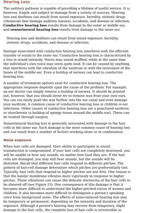 Hearing Loss
The auditory pathway is capable of providing a lifetime of useful service. It is,
however, fragile and subject to damage from a variety of sources. Hearing
loss and deafness can result from sound exposure, heredity, ototoxic drugs
(chemicals that damage auditory tissues), accidents, and disease or infection.
Conductive hearing loss results from damage to the outer or middle ear,
and sensorineural hearing loss results from damage to the inner ear.
Hearing loss and deafness can result from sound exposure, heredity,
ototoxic drugs, accidents, and disease or infection.
Damage associated with conductive hearing loss interferes with the eﬀicient
transfer of sound to the inner ear. Conductive hearing loss is characterized by
a loss in sound intensity. Voices may sound muﬄed, while at the same time
the individual's own voice may seem quite loud. It can be caused by anything
that interferes with the vibration of the eardrum or with the movement of the
bones of the middle ear. Even a buildup of earwax can lead to conductive
hearing loss.
A number of treatment options exist for conductive hearing loss. The
appropriate response depends upon the cause of the problem. For example,
an ear doctor can simply remove a buildup of earwax. It should be pointed
out, however, that you should never try to remove wax from your own ears.
You can too easily push the wax further into the ear canal and even damage
your eardrum. A common cause of conductive hearing loss in children is ear
infections. Other causes of conductive hearing loss are a punctured eardrum
or otosclerosis (a buildup of spongy tissue around the middle ear). These can
be treated through surgery.
Sensorineural hearing loss is generally associated with damage to the hair
cells in the inner ear. Such damage is the most common cause of hearing loss
and can result from a number of factors working alone or in combination.
Noise exposure
When hair cells are damaged, their ability to participate in sound
transduction is compromised. If your hair cells are completely destroyed, you
will be unable to hear any sounds, no matter how loud they are. If the hair
cells are damaged, you may still hear sounds, but the sounds will be
distorted. Recall that diﬀerent hair cells respond to diﬀerent pitches. The
pattern of hair-cell damage determines which pitches are preferentially lost.
Typically, hair cells that respond to higher pitches are lost ﬁrst. One reason is
that the basilar membrane vibrates more vigorously in response to higher
pitches. These vibrations can cause the delicate stereocilia of the hair cells to
be sheared oﬀ (see Figure 15). One consequence of this damage is that it
becomes more diﬀicult to understand the higher-pitched voices of women and
children. It also becomes more diﬀicult to distinguish a person's speaking
voice from background noise. The eﬀects of noise-induced hearing loss may
be temporary or permanent, depending on the intensity and duration of the
exposure. Although a person's hearing may recover from temporary, slight
damage to the hair cells, the complete loss of hair cells is irreversible in
 