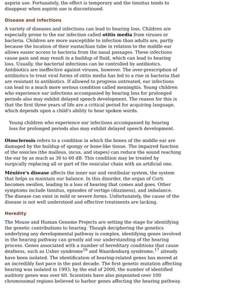 aspirin use. Fortunately, the eﬀect is temporary and the tinnitus tends to
disappear when aspirin use is discontinued.
Disease and infections
A variety of diseases and infections can lead to hearing loss. Children are
especially prone to the ear infection called otitis media from viruses or
bacteria. Children are more susceptible to infection than adults are, partly
because the location of their eustachian tube in relation to the middle ear
allows easier access to bacteria from the nasal passages. These infections
cause pain and may result in a buildup of ﬂuid, which can lead to hearing
loss. Usually, the bacterial infections can be controlled by antibiotics.
Antibiotics are ineﬀective against viruses, however. The over-prescription of
antibiotics to treat viral forms of otitis media has led to a rise in bacteria that
are resistant to antibiotics. If allowed to progress untreated, ear infections
can lead to a much more serious condition called meningitis. Young children
who experience ear infections accompanied by hearing loss for prolonged
periods also may exhibit delayed speech development. The reason for this is
that the ﬁrst three years of life are a critical period for acquiring language,
which depends upon a child's ability to hear spoken words.
Young children who experience ear infections accompanied by hearing
loss for prolonged periods also may exhibit delayed speech development.
Otosclerosis refers to a condition in which the bones of the middle ear are
damaged by the buildup of spongy or bone-like tissue. The impaired function
of the ossicles (the malleus, incus, and stapes) can reduce the sound reaching
the ear by as much as 30 to 60 dB. This condition may be treated by
surgically replacing all or part of the ossicular chain with an artiﬁcial one.
Ménière's disease aﬀects the inner ear and vestibular system, the system
that helps us maintain our balance. In this disorder, the organ of Corti
becomes swollen, leading to a loss of hearing that comes and goes. Other
symptoms include tinnitus, episodes of vertigo (dizziness), and imbalance.
The disease can exist in mild or severe forms. Unfortunately, the cause of the
disease is not well understood and eﬀective treatments are lacking.
Heredity
The Mouse and Human Genome Projects are setting the stage for identifying
the genetic contributions to hearing. Though deciphering the genetics
underlying any developmental pathway is complex, identifying genes involved
in the hearing pathway can greatly aid our understanding of the hearing
process. Genes associated with a number of hereditary conditions that cause
deafness, such as Usher syndrome and Waardenburg syndrome, already
have been isolated. The identiﬁcation of hearing-related genes has moved at
an incredibly fast pace in the past decade. The ﬁrst genetic mutation aﬀecting
hearing was isolated in 1993; by the end of 2000, the number of identiﬁed
auditory genes was over 60. Scientists have also pinpointed over 100
chromosomal regions believed to harbor genes aﬀecting the hearing pathway.
16 17
 