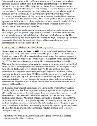 Outcomes for patients with cochlear implants vary. For many, the implant
provides sound cues that help them better understand speech. Many are
helped to such an extent that they can carry on a telephone conversation.
Originally, only patients with profound hearing loss were deemed suitable for
the procedure. One reason for this restrictive policy is that when a patient
receives a cochlear implant, whatever hearing they have is destroyed.
Eventually, it was discovered that patients with some residual hearing could
beneﬁt more from the procedure than those with profound hearing loss. For
appropriate individuals, cochlear implants can be extremely beneﬁcial. Each
case must be examined individually to determine whether the cochlear
implant is the best treatment available.
The use of cochlear implants can be controversial, especially among some
deaf people. Just as spoken language helps deﬁne the culture of the hearing
world, sign language helps deﬁne the culture of the deaf community. The
issues surrounding the use of speech or American Sign Language by the deaf
community illustrate the profound eﬀects of language, hearing, and
communication on one's sense of self.
Prevention of Noise-Induced Hearing Loss
Noise-induced hearing loss (NIHL) is a serious health problem. It occurs
on the job as well as in nonoccupational settings. An estimated 10 million
Americans have suﬀered irreversible hearing damage due to noise exposure.
Another 30 million Americans are exposed to dangerous levels of noise every
day. This is especially tragic because NIHL is completely preventable.
Although the consequences may vary for people who are exposed to identical
levels of noise, some general conclusions can be stated. For example, studies
have shown that sound levels of less than 75 dB are unlikely to cause
permanent hearing loss, even after prolonged exposure. However, sound
levels equal to or greater than 85 dB—about the same level as loud speech—
for eight hours per day will produce permanent hearing loss after many
years. At this time, it is not possible to predict a given individual's degree of
sensitivity to dangerous noise. Some people may be more sensitive to noise
exposures than others.
In the work environment, employers are obligated to protect their workers
from hazardous noise. Hearing-conservation programs, when implemented
eﬀectively, are associated with increased worker productivity and decreased
absenteeism. They also lead to fewer workplace injuries and workman's
compensation claims. Whenever hazardous levels of sound are encountered,
either on the job or at home, you can protect yourself by using ear protection
such as earplugs or special earmuﬀs. Do not simply put your ﬁngers in your
ears or stuﬀ cotton in them. Additionally, anyone exposed to signiﬁcant levels
of noise for long durations should receive regular hearing tests to detect
changes in hearing.
An estimated 10 million Americans have suﬀered irreversible hearing
damage due to noise exposure.
10
 