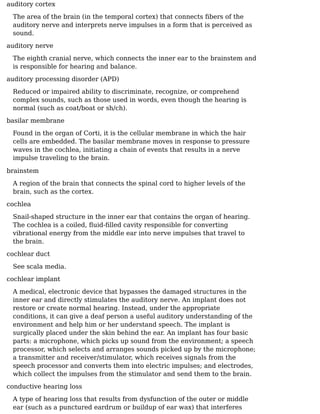 auditory cortex
The area of the brain (in the temporal cortex) that connects ﬁbers of the
auditory nerve and interprets nerve impulses in a form that is perceived as
sound.
auditory nerve
The eighth cranial nerve, which connects the inner ear to the brainstem and
is responsible for hearing and balance.
auditory processing disorder (APD)
Reduced or impaired ability to discriminate, recognize, or comprehend
complex sounds, such as those used in words, even though the hearing is
normal (such as coat/boat or sh/ch).
basilar membrane
Found in the organ of Corti, it is the cellular membrane in which the hair
cells are embedded. The basilar membrane moves in response to pressure
waves in the cochlea, initiating a chain of events that results in a nerve
impulse traveling to the brain.
brainstem
A region of the brain that connects the spinal cord to higher levels of the
brain, such as the cortex.
cochlea
Snail-shaped structure in the inner ear that contains the organ of hearing.
The cochlea is a coiled, ﬂuid-ﬁlled cavity responsible for converting
vibrational energy from the middle ear into nerve impulses that travel to
the brain.
cochlear duct
See scala media.
cochlear implant
A medical, electronic device that bypasses the damaged structures in the
inner ear and directly stimulates the auditory nerve. An implant does not
restore or create normal hearing. Instead, under the appropriate
conditions, it can give a deaf person a useful auditory understanding of the
environment and help him or her understand speech. The implant is
surgically placed under the skin behind the ear. An implant has four basic
parts: a microphone, which picks up sound from the environment; a speech
processor, which selects and arranges sounds picked up by the microphone;
a transmitter and receiver/stimulator, which receives signals from the
speech processor and converts them into electric impulses; and electrodes,
which collect the impulses from the stimulator and send them to the brain.
conductive hearing loss
A type of hearing loss that results from dysfunction of the outer or middle
ear (such as a punctured eardrum or buildup of ear wax) that interferes
 