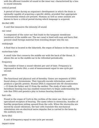 with the eﬀicient transfer of sound to the inner ear; characterized by a loss
in sound intensity.
critical period
A period of time during an organism's development in which the brain is
optimally capable of acquiring a speciﬁc ability, provided that appropriate
environmental stimuli are present. Humans as well as some animals are
known to have a critical period during which language is acquired.
decibel (dB)
A unit that measures the intensity of sound.
ear canal
A component of the outer ear that leads to the tympanic membrane
(eardrum) of the middle ear. The ear canal is lined with wax and hairs that
prevent small foreign material from traveling deeper into the ear.
endolymph
A ﬂuid that is located in the labyrinth, the organ of balance in the inner ear.
eustachian tube
A small tube that connects the middle ear with the back of the throat. It
allows the air in the middle ear to be refreshed periodically.
frequency
The number of times a sound vibrates per unit of time. Frequency is
expressed in hertz (Hz), a unit of measurement equal to one cycle per
second.
gene
The functional and physical unit of heredity. Genes are segments of DNA
found along a chromosome. They typically encode information used to
produce a speciﬁc protein. Human DNA is organized into 46 chromosomes
—23 from the father and 23 from the mother. The study of mice with
hereditary hearing loss has enabled researchers to begin understanding the
role that DNA and genetics play in human hearing disorders.
hair cells
Found in the organ of Corti in the cochlea of the inner ear, these are the
specialized receptors of hearing. The name refers to stereocilia, bundles of
hairlike projections jutting upward from the cells. When the stereocilia are
moved by sound vibrations, the hair cells translate this mechanical
stimulation into an electrical nerve impulse that is carried to the brain by
the auditory nerve.
hertz (Hz)
A unit of frequency equal to one cycle per second.
impact noise
 