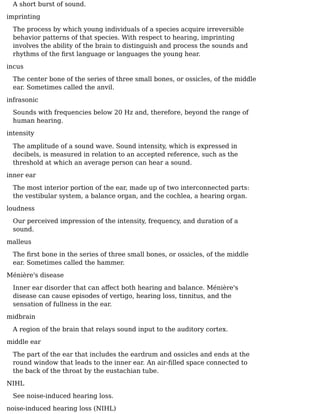 A short burst of sound.
imprinting
The process by which young individuals of a species acquire irreversible
behavior patterns of that species. With respect to hearing, imprinting
involves the ability of the brain to distinguish and process the sounds and
rhythms of the ﬁrst language or languages the young hear.
incus
The center bone of the series of three small bones, or ossicles, of the middle
ear. Sometimes called the anvil.
infrasonic
Sounds with frequencies below 20 Hz and, therefore, beyond the range of
human hearing.
intensity
The amplitude of a sound wave. Sound intensity, which is expressed in
decibels, is measured in relation to an accepted reference, such as the
threshold at which an average person can hear a sound.
inner ear
The most interior portion of the ear, made up of two interconnected parts:
the vestibular system, a balance organ, and the cochlea, a hearing organ.
loudness
Our perceived impression of the intensity, frequency, and duration of a
sound.
malleus
The ﬁrst bone in the series of three small bones, or ossicles, of the middle
ear. Sometimes called the hammer.
Ménière's disease
Inner ear disorder that can aﬀect both hearing and balance. Ménière's
disease can cause episodes of vertigo, hearing loss, tinnitus, and the
sensation of fullness in the ear.
midbrain
A region of the brain that relays sound input to the auditory cortex.
middle ear
The part of the ear that includes the eardrum and ossicles and ends at the
round window that leads to the inner ear. An air-ﬁlled space connected to
the back of the throat by the eustachian tube.
NIHL
See noise-induced hearing loss.
noise-induced hearing loss (NIHL)
 