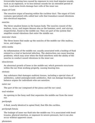 Irreversible hearing loss caused by exposure to very loud impulse sounds,
such as an explosion, or to less-intense sounds for an extended period of
time. Loud noise levels damage hair cells of the inner ear.
organ of Corti
The sensitive organ of hearing within the cochlear duct. The organ of Corti
contains specialized cells called hair cells that transduce sound vibrations
into electrical impulses.
ossicles
The three smallest bones in the human body. The ossicles consist of the
malleus, incus, and stapes (known also as the hammer, anvil, and stirrup,
respectively), found in the middle ear. They are part of the system that
ampliﬁes sound vibrations that enter the middle ear.
ossicular chain
The three bones that make up the ossicles of the middle ear (the malleus,
incus, and stapes).
otitis media
An inﬂammation of the middle ear, usually associated with a buildup of ﬂuid
related to a viral or bacterial infection. The obstruction can cause hearing
problems, which may arise when the ﬂuid interferes with the ability of the
ossicles to conduct sound vibrations to the inner ear.
otosclerosis
An abnormal growth of bone in the middle ear, which prevents structures
within the ear from working properly, causing hearing loss.
ototoxic
Any substance that damages auditory tissues, including a special class of
antibiotics, called aminoglycoside antibiotics, that can damage hearing and
balance organs for individuals who are sensitive.
outer ear
The part of the ear composed of the pinna and the ear canal.
oval window
An opening in the bony wall that separates the middle ear from the inner
ear.
perilymph
A ﬂuid, nearly identical to spinal ﬂuid, that ﬁlls the cochlea.
perilymph ﬁstula
The leakage of inner ear ﬂuid into the middle ear. It is associated with head
trauma, physical exertion, or exposure to severe pressure, but it can also
occur without apparent cause.
phonemes
 