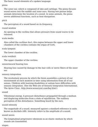 The basic sound elements of a spoken language.
pinna
The outer ear, which is composed of skin and cartilage. The pinna focuses
sound waves into the middle and inner ears. Having two pinnae helps
animals determine the location of a sound. In some animals, the pinna
serves additional functions, such as heat dissipation.
pitch
The perception of a sound based on its frequency.
round window
An opening in the cochlea that allows pressure from sound waves to be
released.
scala media
Also called the cochlear duct, this region between the upper and lower
chambers of the cochlea contains the organ of Corti.
scala tympani
The lower chamber of the cochlea.
scala vestibuli
The upper chamber of the cochlea.
sensorineural hearing loss
Hearing loss caused by damage to the hair cells or nerve ﬁbers of the inner
ear.
sensory integration
The involuntary process by which the brain assembles a picture of our
environment at each moment in time using information from all of our
senses. Children with learning disabilities or autism have diﬀiculties with
sensory integration. (See the Web site of Sensory Integration International,
The Ayres Clinic, http://www.sensoryint.com/faq.html.)
sound
Vibrational energy. A pressure disturbance propagated through a medium
and displacing molecules from a state of equilibrium. The auditory
perception of this disturbance. Something heard by the ears.
sound intensity
The magnitude of a sound, measured against a standard reference in units
known as decibels (dB). Intensity refers to the amplitude of a sound.
sound waves
The longitudinal progressive vibrations in an elastic medium by which
sounds are transmitted.
stapes
 