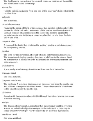 The ﬁnal bone in the series of three small bones, or ossicles, of the middle
ear. Sometimes called the stirrup.
stereocilia
Hairlike extensions jutting from one end of the inner ear's hair cells into the
cochlear ﬂuid.
subsonic
See infrasonic.
tectorial membrane
Found in the organ of Corti of the cochlea, this sheet of cells lies above the
stereocilia of the hair cells. Movement of the basilar membrane (to which
the hair cells are attached) causes the stereocilia to move against the
tectorial membrane, initiating a nerve impulse that travels from the hair
cell to the brain.
temporal lobe
A region of the brain that contains the auditory cortex, which is necessary
for interpreting sounds.
tinnitus
The term for the perception of sound when no external sound is present.
The sensation of ringing, roaring, buzzing, or clicking in the ears or head.
An ailment that is associated with many forms of hearing impairment and
noise exposure.
transduction
A process by which energy is converted from one form to another.
tympanic canal
See scala tympani.
tympanic membrane
The eardrum. A structure that separates the outer ear from the middle ear
and vibrates in response to sound waves. These vibrations are transferred
to the small bones in the middle ear.
ultrasonic
Sounds with frequencies above 20,000 Hz and, therefore, beyond the range
of human hearing.
vertigo
The illusion of movement. A sensation that the external world is revolving
around an individual (objective vertigo) or the individual is revolving in
space (subjective vertigo). May be caused by an inner ear dysfunction.
vestibular canal
See scala vestibuli.
 