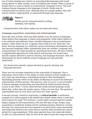 use of vision (making eye contact or assessing body language) and sound
(using speech or other sounds, such as laughing and crying). When a group of
people shares a need or desire to communicate, language is born. The most
common human language is the language of words. Words may be
communicated in various ways. Although they are usually spoken, they also
may be written, ﬁngerspelled, or expressed through sign language.
Figure 3
Words may be communicated by writing,
speaking, and signing.
Communication with others makes use of sound and vision.
Language acquisition: imprinting and critical periods
Since the time of Plato, there has been debate over the nature of language.
Some believe that language is inborn and purposeful, while others believe it
to be artiﬁcial and arbitrary. Some consider language to be an evolutionary
product, while others do not. It appears that words are not "built into" the
brain, because language is a relatively recent evolutionary development and
also because languages diﬀer substantially from one another. Language and
communication are made possible by specialized structures. We have evolved
a sophisticated apparatus for both speech and hearing. Our brains have
speciﬁc regions devoted to speech, hearing, and language functions. Still, the
mechanisms by which children acquire language are only partially
understood.
Our brains have speciﬁc regions devoted to speech, hearing, and
language functions.
There are two concepts important to the acquisition of language. One is
imprinting, which refers to the ability of some animals to learn rapidly at a
very early age and during a well-deﬁned period in their development.
Imprinting generally refers to the ability of oﬀspring to acquire the behaviors
characteristic of their parents. This process, once it occurs, is not reversible.
A famous example of imprinting was described by Nobel laureate Konrad
Lorenz in the 1930s. Lorenz observed that newly hatched goslings would
follow him, rather than the mother goose, if they saw him ﬁrst. The period of
imprintability may be very short, just hours for some species.
A second concept, related to imprinting, is critical periods. A nonhuman
example of a critical period is the limited time frame within which a male bird
must acquire his song. For instance, a male white-crowned sparrow usually
begins singing its full song between 100 and 200 days of age. Proper song
acquisition is needed for mating and for marking territory. However, to learn
his song, the young bird must be exposed to an adult bird's song consistently
and frequently between one week and two months after hatching (its critical
period for song acquisition). If the male sparrow hears the song only before
or after its critical period, then he will not be able to learn the song correctly.
5
8
 