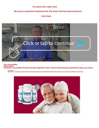 To watch this video click
We have a powerful treatment for the brain and hearing treatment
click here
Live Incredible
Innovation
Sonavel's incredible formula brings together more natural detoxifying ingredients than any other.
Strength
Sonavel is a natural supplement containing powerful antioxidants that help Support Your Hearing, Memory and Focus
 