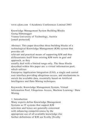 www.ejkm.com ©Academic Conferences Limited 2003
Knowledge Management System Building Blocks
Georg Hüttenegger
Vienna University of Technology, Austria
[email protected]
Abstract: This paper describes three building blocks of a
technological Knowledge Management (KM) system that
provides all
relevant and practical means of supporting KM and thus
differentiates itself from existing KM tools in goal and
approach, as they
usually deal with a limited range only. The three blocks
described within this paper are: a virtual information pool,
which utilizes
Enterprise Application Integration (EAI), a single and central
user interface providing ubiquitous access, and mechanisms to
enrich the available data, essentially based on Artificial
Intelligence and Data Mining techniques.
Keywords: Knowledge Management System, Virtual
Information Pool, Ubiquitous Access, Machine Learning / Data
Mining
1. Introduction
Many experts define Knowledge Management
Systems as IT systems that support KM
activities and hence are generally concerned
with enhancing competitiveness by the
appropriate use of all available knowledge (for
further definitions of KM see Sveiby [Sveiby
 