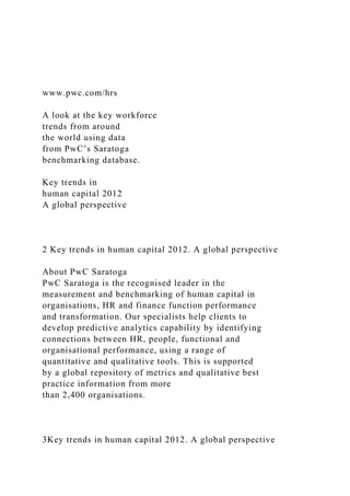 www.pwc.com/hrs
A look at the key workforce
trends from around
the world using data
from PwC’s Saratoga
benchmarking database.
Key trends in
human capital 2012
A global perspective
2 Key trends in human capital 2012. A global perspective
About PwC Saratoga
PwC Saratoga is the recognised leader in the
measurement and benchmarking of human capital in
organisations, HR and finance function performance
and transformation. Our specialists help clients to
develop predictive analytics capability by identifying
connections between HR, people, functional and
organisational performance, using a range of
quantitative and qualitative tools. This is supported
by a global repository of metrics and qualitative best
practice information from more
than 2,400 organisations.
3Key trends in human capital 2012. A global perspective
 