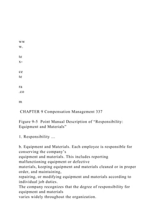 ww
w.
te
x-
ce
te
ra
.co
m
CHAPTER 9 Compensation Management 337
Figure 9-5 Point Manual Description of “Responsibility:
Equipment and Materials”
1. Responsibility …
b. Equipment and Materials. Each employee is responsible for
conserving the company’s
equipment and materials. This includes reporting
malfunctioning equipment or defective
materials, keeping equipment and materials cleaned or in proper
order, and maintaining,
repairing, or modifying equipment and materials according to
individual job duties.
The company recognizes that the degree of responsibility for
equipment and materials
varies widely throughout the organization.
 