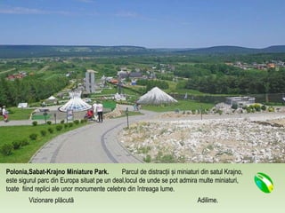 Polonia,Sabat-Krajno Miniature Park. Parcul de distracții și miniaturi din satul Krajno,
este sigurul parc din Europa situat pe un deal,locul de unde se pot admira multe miniaturi,
toate fiind replici ale unor monumente celebre din întreaga lume.
Vizionare plăcută Adilime.
 