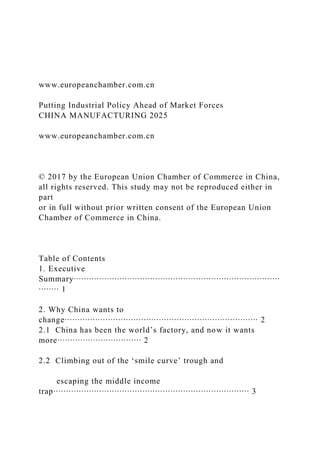 www.europeanchamber.com.cn
Putting Industrial Policy Ahead of Market Forces
CHINA MANUFACTURING 2025
www.europeanchamber.com.cn
© 2017 by the European Union Chamber of Commerce in China,
all rights reserved. This study may not be reproduced either in
part
or in full without prior written consent of the European Union
Chamber of Commerce in China.
Table of Contents
1. Executive
Summary∙∙∙∙∙∙∙∙∙∙∙∙∙∙∙∙∙∙∙∙∙∙∙∙∙∙∙∙∙∙∙∙∙∙∙∙∙∙∙∙∙∙∙∙∙∙∙∙∙∙∙∙∙∙∙∙∙∙∙∙∙∙∙∙∙∙∙∙∙∙∙∙∙∙∙∙∙∙∙∙∙
∙∙∙∙∙∙∙∙ 1
2. Why China wants to
change∙∙∙∙∙∙∙∙∙∙∙∙∙∙∙∙∙∙∙∙∙∙∙∙∙∙∙∙∙∙∙∙∙∙∙∙∙∙∙∙∙∙∙∙∙∙∙∙∙∙∙∙∙∙∙∙∙∙∙∙∙∙∙∙∙∙∙∙∙∙∙∙∙∙∙∙ 2
2.1 China has been the world’s factory, and now it wants
more∙∙∙∙∙∙∙∙∙∙∙∙∙∙∙∙∙∙∙∙∙∙∙∙∙∙∙∙∙∙∙∙∙ 2
2.2 Climbing out of the ‘smile curve’ trough and
escaping the middle income
trap∙∙∙∙∙∙∙∙∙∙∙∙∙∙∙∙∙∙∙∙∙∙∙∙∙∙∙∙∙∙∙∙∙∙∙∙∙∙∙∙∙∙∙∙∙∙∙∙∙∙∙∙∙∙∙∙∙∙∙∙∙∙∙∙∙∙∙∙∙∙∙∙∙∙∙∙∙ 3
 