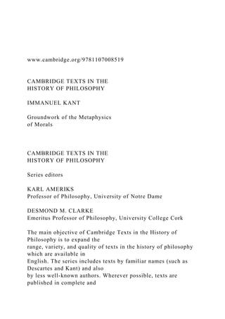 www.cambridge.org/9781107008519
CAMBRIDGE TEXTS IN THE
HISTORY OF PHILOSOPHY
IMMANUEL KANT
Groundwork of the Metaphysics
of Morals
CAMBRIDGE TEXTS IN THE
HISTORY OF PHILOSOPHY
Series editors
KARL AMERIKS
Professor of Philosophy, University of Notre Dame
DESMOND M. CLARKE
Emeritus Professor of Philosophy, University College Cork
The main objective of Cambridge Texts in the History of
Philosophy is to expand the
range, variety, and quality of texts in the history of philosophy
which are available in
English. The series includes texts by familiar names (such as
Descartes and Kant) and also
by less well-known authors. Wherever possible, texts are
published in complete and
 