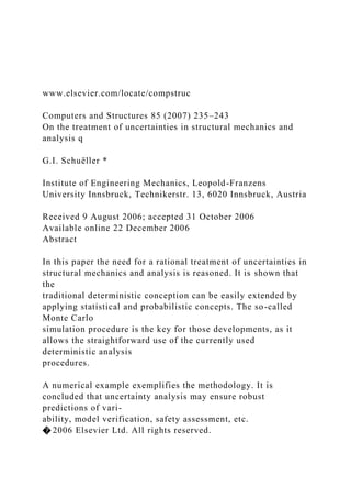 www.elsevier.com/locate/compstruc
Computers and Structures 85 (2007) 235–243
On the treatment of uncertainties in structural mechanics and
analysis q
G.I. Schuëller *
Institute of Engineering Mechanics, Leopold-Franzens
University Innsbruck, Technikerstr. 13, 6020 Innsbruck, Austria
Received 9 August 2006; accepted 31 October 2006
Available online 22 December 2006
Abstract
In this paper the need for a rational treatment of uncertainties in
structural mechanics and analysis is reasoned. It is shown that
the
traditional deterministic conception can be easily extended by
applying statistical and probabilistic concepts. The so-called
Monte Carlo
simulation procedure is the key for those developments, as it
allows the straightforward use of the currently used
deterministic analysis
procedures.
A numerical example exemplifies the methodology. It is
concluded that uncertainty analysis may ensure robust
predictions of vari-
ability, model verification, safety assessment, etc.
� 2006 Elsevier Ltd. All rights reserved.
 