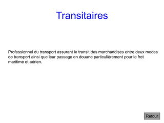 Transitaires
Retour
Professionnel du transport assurant le transit des marchandises entre deux modes
de transport ainsi que leur passage en douane particulièrement pour le fret
maritime et aérien.
 