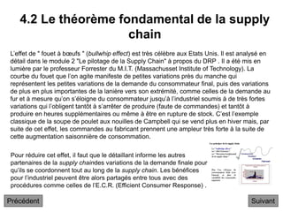 4.2 Le théorème fondamental de la supply
chain
Suivant
L’effet de " fouet à bœufs " (bullwhip effect) est très célèbre aux Etats Unis. Il est analysé en
détail dans le module 2 "Le pilotage de la Supply Chain" à propos du DRP . Il a été mis en
lumière par le professeur Forrester du M.I.T. (Massachusset Institute of Technology). La
courbe du fouet que l’on agite manifeste de petites variations près du manche qui
représentent les petites variations de la demande du consommateur final, puis des variations
de plus en plus importantes de la lanière vers son extrémité, comme celles de la demande au
fur et à mesure qu’on s’éloigne du consommateur jusqu’à l’industriel soumis à de très fortes
variations qui l’obligent tantôt à s’arrêter de produire (faute de commandes) et tantôt à
produire en heures supplémentaires ou même à être en rupture de stock. C’est l’exemple
classique de la soupe de poulet aux nouilles de Campbell qui se vend plus en hiver mais, par
suite de cet effet, les commandes au fabricant prennent une ampleur très forte à la suite de
cette augmentation saisonnière de consommation.
Pour réduire cet effet, il faut que le détaillant informe les autres
partenaires de la supply chaindes variations de la demande finale pour
qu’ils se coordonnent tout au long de la supply chain. Les bénéfices
pour l’industriel peuvent être alors partagés entre tous avec des
procédures comme celles de l’E.C.R. (Efficient Consumer Response) .
Précédent
 