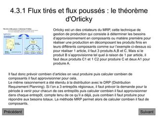4.3.1 Flux tirés et flux poussés : le théorème
d'Orlicky
Suivant
Il faut donc prévoir combien d’articles on veut produire puis calculer combien de
composants il faut approvisionner pour cela.
Le même raisonnement a été étendu à la distribution avec le DRP (Distribution
Requirement Planning). Si l’on a 3 entrepôts régionaux, il faut prévoir la demande pour la
période à venir pour chacun de ces entrepôts puis calculer combien il faut approvisionner
dans chaque entrepôt, compte tenu de ce qu’il a déjà, puis combien il faut produire pour
répondre aux besoins totaux. La méthode MRP permet alors de calculer combien il faut de
composants.
Orlicky est un des créateurs du MRP, cette technique de
gestion de production qui consiste à déterminer les besoins
d’approvisionnement en composants ou matière première pour
réaliser une production en décomposant les produits finis en
leurs différents composants comme sur l’exemple ci-dessus où
pour réaliser 1 article, il faut 3 produits A,B et C. Mais si le
produit B s’approvisionne tel quel à raison de 1 par article, il
faut deux produits C1 et 1 C2 pour produire C et deux A1 pour
produire A.
Précédent
 