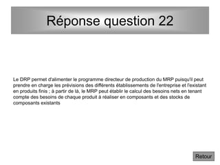 Réponse question 22
Le DRP permet d'alimenter le programme directeur de production du MRP puisqu'il peut
prendre en charge les prévisions des différents établissements de l'entreprise et l'existant
en produits finis ; à partir de là, le MRP peut établir le calcul des besoins nets en tenant
compte des besoins de chaque produit à réaliser en composants et des stocks de
composants existants
Retour
 