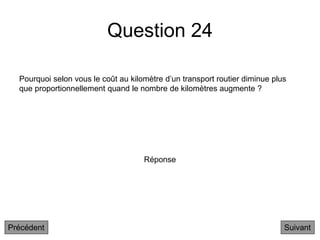 Question 24
Pourquoi selon vous le coût au kilomètre d’un transport routier diminue plus
que proportionnellement quand le nombre de kilomètres augmente ?
Suivant
Réponse
Précédent
 