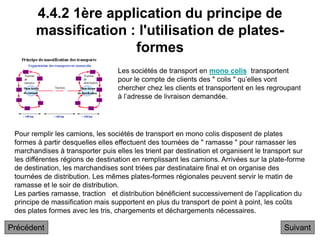4.4.2 1ère application du principe de
massification : l'utilisation de plates-
formes
Suivant
Pour remplir les camions, les sociétés de transport en mono colis disposent de plates
formes à partir desquelles elles effectuent des tournées de " ramasse " pour ramasser les
marchandises à transporter puis elles les trient par destination et organisent le transport sur
les différentes régions de destination en remplissant les camions. Arrivées sur la plate-forme
de destination, les marchandises sont triées par destinataire final et on organise des
tournées de distribution. Les mêmes plates-formes régionales peuvent servir le matin de
ramasse et le soir de distribution.
Les parties ramasse, traction et distribution bénéficient successivement de l’application du
principe de massification mais supportent en plus du transport de point à point, les coûts
des plates formes avec les tris, chargements et déchargements nécessaires.
Les sociétés de transport en mono colis transportent
pour le compte de clients des " colis " qu’elles vont
chercher chez les clients et transportent en les regroupant
à l’adresse de livraison demandée.
Précédent
 