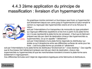 4.4.3 2ème application du principe de
massification : livraison d'un hypermarché
Suivant
Ce graphique montre comment un fournisseur peut livrer un hypermarché :
soit directement depuis son usine jusqu’à l’hypermarché s’il peut remplir le
camion ou regrouper des hypermarchés voisins et s’il a du fret pour le
retour ;
soit par l’intermédiaire d’un transporteur de monocolis du type précédent
qui regroupe différentes expéditions et les livre à partir d’une plate-forme
(on n’a pas représenté la plate-forme de ramasse) ; il faut que le fabricant
prépare ses lots par client de destination (chacun des hypermarchés ou
supermarchés), ce qu’on appelle " l’allotement ",
soit par l’intermédiaire d’une plate-forme régionale du distributeur qui
éclate ce qu’il réceptionne entre ses différentes surfaces de vente pour les
livrer ; c’est la la plate-forme qui procède à l’ allotement
soit par l’intermédiaire d’une plate-forme de distributeur fonctionnant en " cross-docking ". Ceci signifie
que le fournisseur fait l’allotement (prépare ses lots par client de destination, chacun des
supermarchés ou hypermarchés) et que les marchandises transitent à travers la plate-forme sans
éclatement ni regroupement ;
Ces différentes formules sont l’objet de négociations logistiques entre fabricants et distributeurs.
Précédent
 
