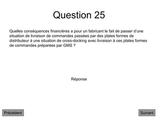 Question 25
Quelles conséquences financières a pour un fabricant le fait de passer d’une
situation de livraison de commandes passées par des plates formes de
distributeur à une situation de cross-docking avec livraison à ces plates formes
de commandes préparées par GMS ?
Suivant
Réponse
Précédent
 