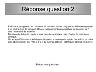 Réponse question 2
En France, on appelle " lot " un envoi de plus de 3 tonnes qui jusqu'en 1999 correspondait
à un contrat type de transport différent juridiquement du contrat type de transport de "
colis " de moins de 3 tonnes.
Depuis cette distinction existe encore dans le vocabulaire mais n'a plus de pertinence
juridique.
On aura plutôt tendance à distinguer l'express, la messagerie rapide, l'expédition de petits
colis et de courrier, etc. -Voir le § 6.4. du livre "Logistique - Techniques et mise en œuvre".
Retour aux questions
 