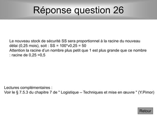 Réponse question 26
Le nouveau stock de sécurité SS sera proportionnel à la racine du nouveau
délai (0,25 mois), soit : SS = 100*v0,25 = 50
Attention la racine d’un nombre plus petit que 1 est plus grande que ce nombre
: racine de 0,25 =0,5
Retour
Lectures complémentaires :
Voir le § 7.5.3 du chapitre 7 de " Logistique – Techniques et mise en œuvre " (Y.Pimor)
 