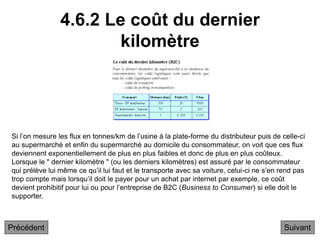 4.6.2 Le coût du dernier
kilomètre
Suivant
Si l’on mesure les flux en tonnes/km de l’usine à la plate-forme du distributeur puis de celle-ci
au supermarché et enfin du supermarché au domicile du consommateur, on voit que ces flux
deviennent exponentiellement de plus en plus faibles et donc de plus en plus coûteux.
Lorsque le " dernier kilomètre " (ou les derniers kilomètres) est assuré par le consommateur
qui prélève lui même ce qu’il lui faut et le transporte avec sa voiture, celui-ci ne s’en rend pas
trop compte mais lorsqu’il doit le payer pour un achat par internet par exemple, ce coût
devient prohibitif pour lui ou pour l’entreprise de B2C (Business to Consumer) si elle doit le
supporter.
Précédent
 