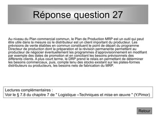 Réponse question 27
Au niveau du Plan commercial commun, le Plan de Production MRP est un outil qui peut
être utile dans la mesure où le distributeur est un client important du producteur. Les
prévisions de vente établies en commun constituent le point de départ du programme
Directeur de production dont la préparation et la révision permanente permettent au
producteur de négocier éventuellement les programmes d’approvisionnement en modifiant
par exemple des dates de promotion et en conciliant les besoins prévisonnels des
différents clients. A plus court terme, le DRP prend le relais en permettant de déterminer
les besoins commerciaux, puis, compte tenu des stocks existant sur les plates-formes
distributeurs ou producteurs, les besoins nets de fabrication du MRP.
Retour
Lectures complémentaires :
Voir le § 7.8 du chapitre 7 de " Logistique –Techniques et mise en œuvre " (Y.Pimor)
 