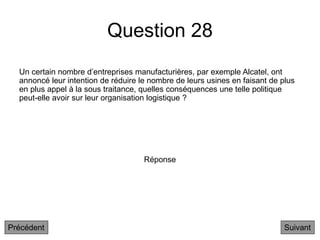 Question 28
Suivant
Un certain nombre d’entreprises manufacturières, par exemple Alcatel, ont
annoncé leur intention de réduire le nombre de leurs usines en faisant de plus
en plus appel à la sous traitance, quelles conséquences une telle politique
peut-elle avoir sur leur organisation logistique ?
Réponse
Précédent
 