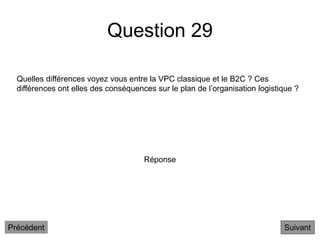 Question 29
Suivant
Quelles différences voyez vous entre la VPC classique et le B2C ? Ces
différences ont elles des conséquences sur le plan de l’organisation logistique ?
Réponse
Précédent
 