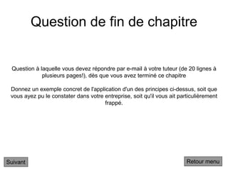 Question de fin de chapitre
Suivant
Question à laquelle vous devez répondre par e-mail à votre tuteur (de 20 lignes à
plusieurs pages!), dès que vous avez terminé ce chapitre
Donnez un exemple concret de l'application d'un des principes ci-dessus, soit que
vous ayez pu le constater dans votre entreprise, soit qu'il vous ait particulièrement
frappé.
Retour menu
 