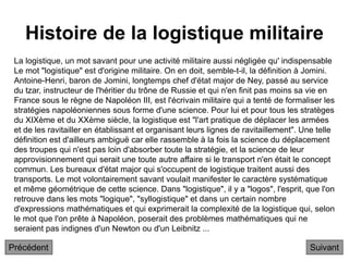 Histoire de la logistique militaire
Suivant
La logistique, un mot savant pour une activité militaire aussi négligée qu' indispensable
Le mot "logistique" est d'origine militaire. On en doit, semble-t-il, la définition à Jomini.
Antoine-Henri, baron de Jomini, longtemps chef d'état major de Ney, passé au service
du tzar, instructeur de l'héritier du trône de Russie et qui n'en finit pas moins sa vie en
France sous le règne de Napoléon III, est l'écrivain militaire qui a tenté de formaliser les
stratégies napoléoniennes sous forme d'une science. Pour lui et pour tous les stratèges
du XIXème et du XXème siècle, la logistique est "l'art pratique de déplacer les armées
et de les ravitailler en établissant et organisant leurs lignes de ravitaillement". Une telle
définition est d'ailleurs ambiguë car elle rassemble à la fois la science du déplacement
des troupes qui n'est pas loin d'absorber toute la stratégie, et la science de leur
approvisionnement qui serait une toute autre affaire si le transport n'en était le concept
commun. Les bureaux d'état major qui s'occupent de logistique traitent aussi des
transports. Le mot volontairement savant voulait manifester le caractère systématique
et même géométrique de cette science. Dans "logistique", il y a "logos", l'esprit, que l'on
retrouve dans les mots "logique", "syllogistique" et dans un certain nombre
d'expressions mathématiques et qui exprimerait la complexité de la logistique qui, selon
le mot que l'on prête à Napoléon, poserait des problèmes mathématiques qui ne
seraient pas indignes d'un Newton ou d'un Leibnitz ...
Précédent
 