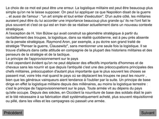 Suivant
Le choix de ce mot est peut être une erreur. La logistique militaire est peut être beaucoup plus
simple qu'on ne le laisse supposer. On peut lui appliquer ce que Napoléon disait de la guerre
.. et aussi de l'amour : "un art simple et tout entier d'exécution". D'un autre côté, les militaires
auraient peut être du lui accorder une importance beaucoup plus grande qu' ils ne l'ont fait le
plus souvent et c'est ce qui est en train de se réaliser actuellement dans un nouveau contexte
stratégique.
A l'exception de H. Von Bülow qui avait construit sa géométrie stratégique à partir du
ravitaillement des troupes, la logistique, dans sa réalité quotidienne, est à peu près absente
de la pensée stratégique. Raymond Aron, par exemple, a pu écrire son grand traité de
stratégie "Penser la guerre, Clausewitz", sans mentionner une seule fois la logistique. Il se
trouve d'ailleurs dans cette attitude en compagnie de la plupart des historiens militaires et des
penseurs de la stratégie et de la tactique.
Le principe de l'approvisionnement sur le pays
Il est cependant évident qu'on ne peut déplacer des effectifs importants d'hommes et de
chevaux sans les nourrir et que depuis l'antiquité c'est une des préoccupations principales des
chefs militaires, préoccupation d'autant plus importante que le plus souvent les choses se
passent mal, voire très mal quand le pays où se déplacent les troupes ne peut les nourrir ,
bien que les généraux vainqueurs aient tendance à l'oublier par la suite. Un principe de base
dirige en effet la logistique militaire depuis des millénaires, au moins la logistique terrestre :
c'est le principe de l'approvisionnement sur le pays. Toute armée vit au dépens du pays
qu'elle occupe. Depuis des siècles, en Occident la nourriture de base des soldats était le pain
et le blé nécessaire à sa fabrication était systématiquement acheté, plus souvent réquisitionné
ou pillé, dans les villes et les campagnes où passait une armée.
Précédent
 